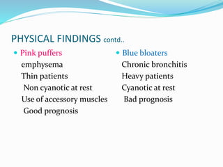 PHYSICAL FINDINGS contd..
 Pink puffers
emphysema
Thin patients
Non cyanotic at rest
Use of accessory muscles
Good prognosis
 Blue bloaters
Chronic bronchitis
Heavy patients
Cyanotic at rest
Bad prognosis
 