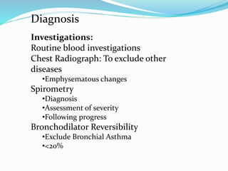 Investigations:
Routine blood investigations
Chest Radiograph: To exclude other
diseases
•Emphysematous changes
Spirometry
•Diagnosis
•Assessment of severity
•Following progress
Bronchodilator Reversibility
•Exclude Bronchial Asthma
•<20%
Diagnosis
 