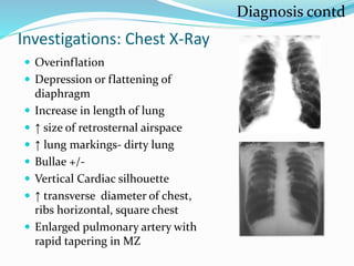 Investigations: Chest X-Ray
 Overinflation
 Depression or flattening of
diaphragm
 Increase in length of lung
 ↑ size of retrosternal airspace
 ↑ lung markings- dirty lung
 Bullae +/-
 Vertical Cardiac silhouette
 ↑ transverse diameter of chest,
ribs horizontal, square chest
 Enlarged pulmonary artery with
rapid tapering in MZ
Diagnosis contd
 