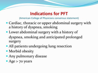 Indications for PFT
(American College of Physicians consensus statement)
 Cardiac, thoracic or upper abdominal surgery with
a history of dyspnea, smoking
 Lower abdominal surgery with a history of
dyspnea, smoking and anticipated prolonged
surgery
 All patients undergoing lung resection
 Morbid obesity
 Any pulmonary disease
 Age > 70 years
 
