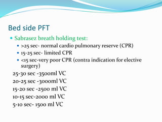Bed side PFT
 Sabrasez breath holding test:
 >25 sec- normal cardio pulmonary reserve (CPR)
 15-25 sec- limited CPR
 <15 sec-very poor CPR (contra indication for elective
surgery)
25-30 sec -3500ml VC
20-25 sec -3000ml VC
15-20 sec -2500 ml VC
10-15 sec-2000 ml VC
5-10 sec- 1500 ml VC
 