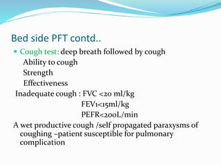 Bed side PFT contd..
 Cough test: deep breath followed by cough
Ability to cough
Strength
Effectiveness
Inadequate cough : FVC <20 ml/kg
FEV1<15ml/kg
PEFR<200L/min
A wet productive cough /self propagated paraxysms of
coughing –patient susceptible for pulmonary
complication
 