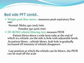 Bed side PFT contd..
 Wright peak flow meter : measures peak expiratory flow
rate
Normal: Males 450-700L/min
Females 350-500L/min
 DE-BONO whistle blowing test: measure PEFR
Patient blows down a wide bore tube at the end of
which is a whistle ,on the side is hole with adjustable knob.
As patient blows whistle blows, leak hole is gradually
increased till intensity of whistle disappears
Last position at which the whistle can be blown, the PEFR
can be read off the scale
 