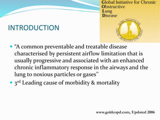 www.goldcopd.com, Updated 2006
INTRODUCTION
 “A common preventable and treatable disease
characterised by persistent airflow limitation that is
usually progressive and associated with an enhanced
chronic inflammatory response in the airways and the
lung to noxious particles or gases’’
 3rd Leading cause of morbidity & mortality
 