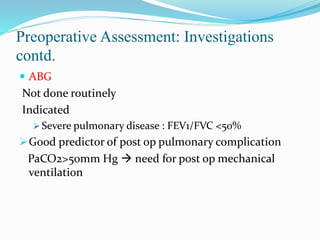 Preoperative Assessment: Investigations
contd.
 ABG
Not done routinely
Indicated
 Severe pulmonary disease : FEV1/FVC <50%
Good predictor of post op pulmonary complication
PaCO2>50mm Hg  need for post op mechanical
ventilation
 
