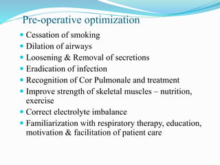 Pre-operative optimization
 Cessation of smoking
 Dilation of airways
 Loosening & Removal of secretions
 Eradication of infection
 Recognition of Cor Pulmonale and treatment
 Improve strength of skeletal muscles – nutrition,
exercise
 Correct electrolyte imbalance
 Familiarization with respiratory therapy, education,
motivation & facilitation of patient care
 