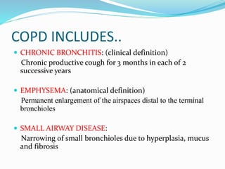 COPD INCLUDES..
 CHRONIC BRONCHITIS: (clinical definition)
Chronic productive cough for 3 months in each of 2
successive years
 EMPHYSEMA: (anatomical definition)
Permanent enlargement of the airspaces distal to the terminal
bronchioles
 SMALL AIRWAY DISEASE:
Narrowing of small bronchioles due to hyperplasia, mucus
and fibrosis
 