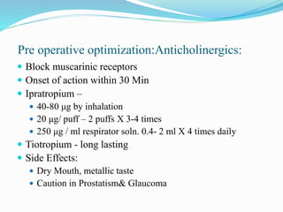 Pre operative optimization:Anticholinergics:
 Block muscarinic receptors
 Onset of action within 30 Min
 Ipratropium –
 40-80 μg by inhalation
 20 μg/ puff – 2 puffs X 3-4 times
 250 μg / ml respirator soln. 0.4- 2 ml X 4 times daily
 Tiotropium - long lasting
 Side Effects:
 Dry Mouth, metallic taste
 Caution in Prostatism& Glaucoma
 