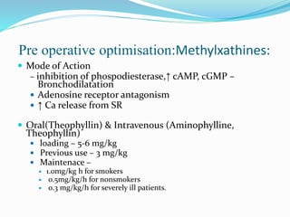 Pre operative optimisation:Methylxathines:
 Mode of Action
– inhibition of phospodiesterase,↑ cAMP, cGMP –
Bronchodilatation
 Adenosine receptor antagonism
 ↑ Ca release from SR
 Oral(Theophyllin) & Intravenous (Aminophylline,
Theophyllin)
 loading – 5-6 mg/kg
 Previous use – 3 mg/kg
 Maintenace –
 1.0mg/kg h for smokers
 0.5mg/kg/h for nonsmokers
 0.3 mg/kg/h for severely ill patients.
 
