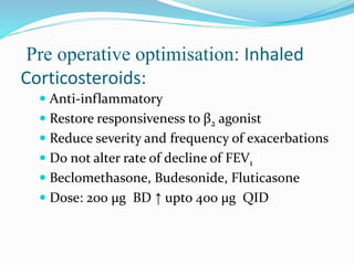 Pre operative optimisation: Inhaled
Corticosteroids:
 Anti-inflammatory
 Restore responsiveness to β2 agonist
 Reduce severity and frequency of exacerbations
 Do not alter rate of decline of FEV1
 Beclomethasone, Budesonide, Fluticasone
 Dose: 200 μg BD ↑ upto 400 μg QID
 