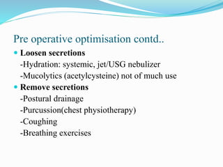  Loosen secretions
-Hydration: systemic, jet/USG nebulizer
-Mucolytics (acetylcysteine) not of much use
 Remove secretions
-Postural drainage
-Purcussion(chest physiotherapy)
-Coughing
-Breathing exercises
Pre operative optimisation contd..
 