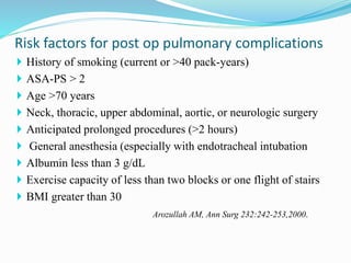  History of smoking (current or >40 pack-years)
 ASA-PS > 2
 Age >70 years
 Neck, thoracic, upper abdominal, aortic, or neurologic surgery
 Anticipated prolonged procedures (>2 hours)
 General anesthesia (especially with endotracheal intubation
 Albumin less than 3 g/dL
 Exercise capacity of less than two blocks or one flight of stairs
 BMI greater than 30
Arozullah AM, Ann Surg 232:242-253,2000.
Risk factors for post op pulmonary complications
 