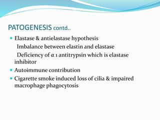 PATOGENESIS contd..
 Elastase & antielastase hypothesis
Imbalance between elastin and elastase
Deficiency of α 1 antitrypsin which is elastase
inhibitor
 Autoimmune contribution
 Cigarette smoke induced loss of cilia & impaired
macrophage phagocytosis
 