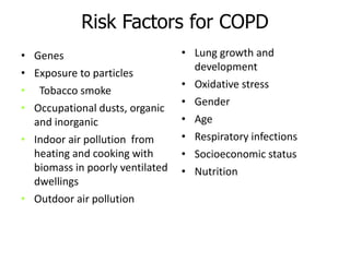 Risk Factors for COPD
• Genes
• Exposure to particles
• Tobacco smoke
• Occupational dusts, organic
and inorganic
• Indoor air pollution from
heating and cooking with
biomass in poorly ventilated
dwellings
• Outdoor air pollution
• Lung growth and
development
• Oxidative stress
• Gender
• Age
• Respiratory infections
• Socioeconomic status
• Nutrition
 