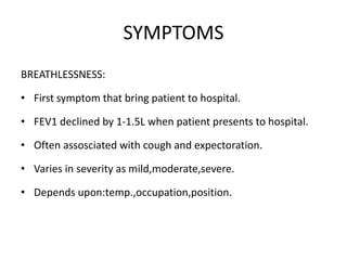 SYMPTOMS
BREATHLESSNESS:
• First symptom that bring patient to hospital.
• FEV1 declined by 1-1.5L when patient presents to hospital.
• Often assosciated with cough and expectoration.
• Varies in severity as mild,moderate,severe.
• Depends upon:temp.,occupation,position.
 