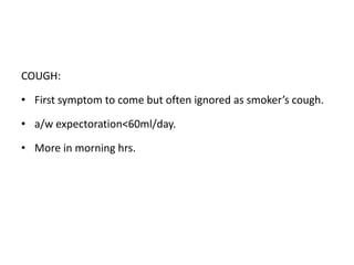COUGH:
• First symptom to come but often ignored as smoker’s cough.
• a/w expectoration<60ml/day.
• More in morning hrs.
 