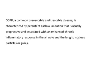 COPD, a common preventable and treatable disease, is
characterized by persistent airflow limitation that is usually
progressive and associated with an enhanced chronic
inflammatory response in the airways and the lung to noxious
particles or gases.
 