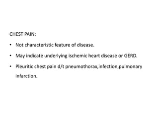 CHEST PAIN:
• Not characteristic feature of disease.
• May indicate underlying ischemic heart disease or GERD.
• Pleuritic chest pain d/t pneumothorax,infection,pulmonary
infarction.
 