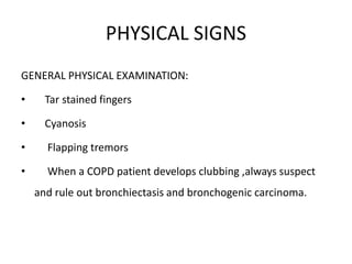 PHYSICAL SIGNS
GENERAL PHYSICAL EXAMINATION:
• Tar stained fingers
• Cyanosis
• Flapping tremors
• When a COPD patient develops clubbing ,always suspect
and rule out bronchiectasis and bronchogenic carcinoma.
 