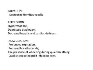 PALPATION:
Decreased fremitus vocalis
PERCUSSION :
Hyperresonant ,
Depressed diaphragm,
Decreasd hepatic and cardiac dullness.
AUSCULTATION:
Prolonged expiration,
Reduced breath sounds;
The presence of wheezing during quiet breathing
Crackle can be heard if infection exist.
 