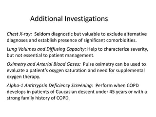Additional Investigations
Chest X-ray: Seldom diagnostic but valuable to exclude alternative
diagnoses and establish presence of significant comorbidities.
Lung Volumes and Diffusing Capacity: Help to characterize severity,
but not essential to patient management.
Oximetry and Arterial Blood Gases: Pulse oximetry can be used to
evaluate a patient’s oxygen saturation and need for supplemental
oxygen therapy.
Alpha-1 Antitrypsin Deficiency Screening: Perform when COPD
develops in patients of Caucasian descent under 45 years or with a
strong family history of COPD.
© 2015 Global Initiative for Chronic Obstructive Lung Disease
 