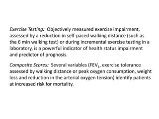 Exercise Testing: Objectively measured exercise impairment,
assessed by a reduction in self-paced walking distance (such as
the 6 min walking test) or during incremental exercise testing in a
laboratory, is a powerful indicator of health status impairment
and predictor of prognosis.
Composite Scores: Several variables (FEV1, exercise tolerance
assessed by walking distance or peak oxygen consumption, weight
loss and reduction in the arterial oxygen tension) identify patients
at increased risk for mortality.
© 2015 Global Initiative for Chronic Obstructive Lung Disease
 