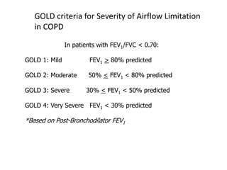 GOLD criteria for Severity of Airflow Limitation
in COPD
In patients with FEV1/FVC < 0.70:
GOLD 1: Mild FEV1 > 80% predicted
GOLD 2: Moderate 50% < FEV1 < 80% predicted
GOLD 3: Severe 30% < FEV1 < 50% predicted
GOLD 4: Very Severe FEV1 < 30% predicted
*Based on Post-Bronchodilator FEV1
© 2015 Global Initiative for Chronic Obstructive Lung Disease
 