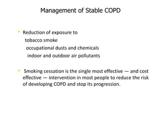 Management of Stable COPD
• Reduction of exposure to
tobacco smoke
occupational dusts and chemicals
indoor and outdoor air pollutants
• Smoking cessation is the single most effective — and cost
effective — intervention in most people to reduce the risk
of developing COPD and stop its progression.
 