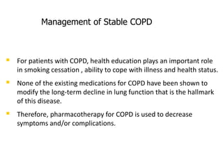Management of Stable COPD
 For patients with COPD, health education plays an important role
in smoking cessation , ability to cope with illness and health status.
 None of the existing medications for COPD have been shown to
modify the long-term decline in lung function that is the hallmark
of this disease.
 Therefore, pharmacotherapy for COPD is used to decrease
symptoms and/or complications.
 