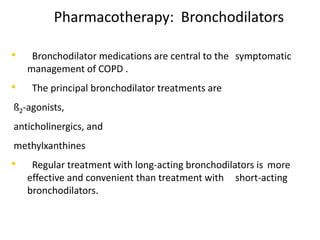 Pharmacotherapy: Bronchodilators
• Bronchodilator medications are central to the symptomatic
management of COPD .
• The principal bronchodilator treatments are
ß2-agonists,
anticholinergics, and
methylxanthines
• Regular treatment with long-acting bronchodilators is more
effective and convenient than treatment with short-acting
bronchodilators.
 