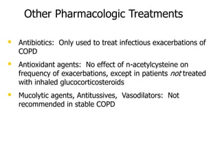 Other Pharmacologic Treatments
 Antibiotics: Only used to treat infectious exacerbations of
COPD
 Antioxidant agents: No effect of n-acetylcysteine on
frequency of exacerbations, except in patients not treated
with inhaled glucocorticosteroids
 Mucolytic agents, Antitussives, Vasodilators: Not
recommended in stable COPD
 