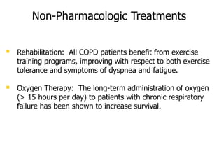 Non-Pharmacologic Treatments
 Rehabilitation: All COPD patients benefit from exercise
training programs, improving with respect to both exercise
tolerance and symptoms of dyspnea and fatigue.
 Oxygen Therapy: The long-term administration of oxygen
(> 15 hours per day) to patients with chronic respiratory
failure has been shown to increase survival.
 
