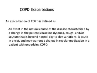 COPD Exacerbations
An exacerbation of COPD is defined as:
An event in the natural course of the disease characterized by
a change in the patient’s baseline dyspnea, cough, and/or
sputum that is beyond normal day-to-day variations, is acute
in onset, and may warrant a change in regular medication in a
patient with underlying COPD.
 
