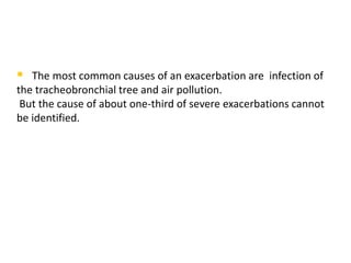  The most common causes of an exacerbation are infection of
the tracheobronchial tree and air pollution.
But the cause of about one-third of severe exacerbations cannot
be identified.
 