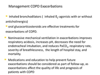 Management COPD Exacerbations
 Inhaled bronchodilators ( inhaled ß2-agonists with or without
anticholinergics)
 oral glucocorticosteroids are effective treatments for
exacerbations of COPD.
 Noninvasive mechanical ventilation in exacerbations improves
respiratory acidosis, increases pH, decreases the need for
endotracheal intubation, and reduces PaCO2, respiratory rate,
severity of breathlessness, the length of hospital stay, and
mortality.
 Medications and education to help prevent future
exacerbations should be considered as part of follow-up, as
exacerbations affect the quality of life and prognosis of
patients with COPD
 