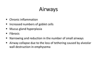 Airways
 Chronic inflammation
 Increased numbers of goblet cells
 Mucus gland hyperplasia
 Fibrosis
 Narrowing and reduction in the number of small airways
 Airway collapse due to the loss of tethering caused by alveolar
wall destruction in emphysema
 