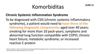 SLIDE 11
                                                Komorbiditas
Chronic Systemic Inflammation Syndrome
To be diagnosed with CSIS (chronic systemic inflammatory
  syndrome), a patient would need to have three of the
  following diagnostic components: aged over 40 years;
  smoking for more than 10 pack-years; symptoms and
  abnormal lung function compatible with COPD; chronic
  heart failure; metabolic syndrome; or increased
  reactive C-protein
Dahlan Z, Sudjana P, Yuwono AS. Naskah Ilmiah Integrated Medical Management 2011. Pusat Informasi Ilmiah Departemen Ilmu Penyakit Dalam FK UNPAD
Rumah Sakit Hasan Sadikin; Bandung, 2011. pp 335-337
 