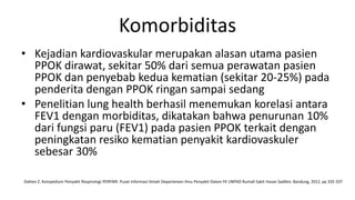 Komorbiditas
• Kejadian kardiovaskular merupakan alasan utama pasien
  PPOK dirawat, sekitar 50% dari semua perawatan pasien
  PPOK dan penyebab kedua kematian (sekitar 20-25%) pada
  penderita dengan PPOK ringan sampai sedang
• Penelitian lung health berhasil menemukan korelasi antara
  FEV1 dengan morbiditas, dikatakan bahwa penurunan 10%
  dari fungsi paru (FEV1) pada pasien PPOK terkait dengan
  peningkatan resiko kematian penyakit kardiovaskuler
  sebesar 30%

Dahlan Z. Kompedium Penyakit Respirologi PERPARI. Pusat Informasi Ilmiah Departemen Ilmu Penyakit Dalam FK UNPAD Rumah Sakit Hasan Sadikin; Bandung, 2012. pp 335-337
 