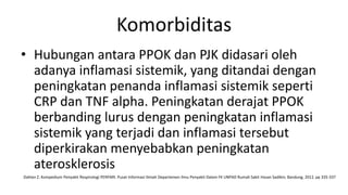Komorbiditas
• Hubungan antara PPOK dan PJK didasari oleh
  adanya inflamasi sistemik, yang ditandai dengan
  peningkatan penanda inflamasi sistemik seperti
  CRP dan TNF alpha. Peningkatan derajat PPOK
  berbanding lurus dengan peningkatan inflamasi
  sistemik yang terjadi dan inflamasi tersebut
  diperkirakan menyebabkan peningkatan
  aterosklerosis
Dahlan Z. Kompedium Penyakit Respirologi PERPARI. Pusat Informasi Ilmiah Departemen Ilmu Penyakit Dalam FK UNPAD Rumah Sakit Hasan Sadikin; Bandung, 2012. pp 335-337
 