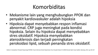 Komorbiditas
• Mekanisme lain yang menghubungkan PPOK dan
  penyakit kardiovaskuler adalah hipoksia
• Hipoksia dapat menyebabkan respon inflamasi
  abnormal. CRP juga meningkat pada kondisi
  hipoksia. Selain itu hipoksia dapat menyebabkan
  stres oksidatif. Hipoksia menyebabkan
  aterosklerosis dan terjadi peningkatan
  peroksidasi lipid, sebuah penanda stres oksidatif.
Dahlan Z. Kompedium Penyakit Respirologi PERPARI. Pusat Informasi Ilmiah Departemen Ilmu Penyakit Dalam FK UNPAD Rumah Sakit Hasan Sadikin; Bandung, 2012. pp 335-337
 