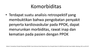 Komorbiditas
• Terdapat suatu analisis retrospektif yang
  membuktikan bahwa pengobatan penyakit
  penyerta kardiovaskular pada PPOK, dapat
  menurunkan morbiditas, rawat inap dan
  kematian pada pasien dengan PPOK

Dahlan Z. Kompedium Penyakit Respirologi PERPARI. Pusat Informasi Ilmiah Departemen Ilmu Penyakit Dalam FK UNPAD Rumah Sakit Hasan Sadikin; Bandung, 2012. pp 335-337
 