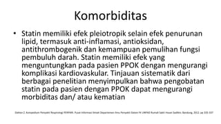 Komorbiditas
• Statin memiliki efek pleiotropik selain efek penurunan
  lipid, termasuk anti-inflamasi, antioksidan,
  antithrombogenik dan kemampuan pemulihan fungsi
  pembuluh darah. Statin memiliki efek yang
  menguntungkan pada pasien PPOK dengan mengurangi
  komplikasi kardiovaskular. Tinjauan sistematik dari
  berbagai penelitian menyimpulkan bahwa pengobatan
  statin pada pasien dengan PPOK dapat mengurangi
  morbiditas dan/ atau kematian
Dahlan Z. Kompedium Penyakit Respirologi PERPARI. Pusat Informasi Ilmiah Departemen Ilmu Penyakit Dalam FK UNPAD Rumah Sakit Hasan Sadikin; Bandung, 2012. pp 335-337
 