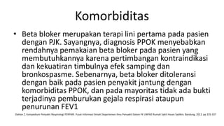 Komorbiditas
• Beta bloker merupakan terapi lini pertama pada pasien
  dengan PJK. Sayangnya, diagnosis PPOK menyebabkan
  rendahnya pemakaian beta bloker pada pasien yang
  membutuhkannya karena pertimbangan kontraindikasi
  dan kekuatiran timbulnya efek samping dan
  bronkospasme. Sebenarnya, beta bloker ditoleransi
  dengan baik pada pasien penyakit jantung dengan
  komorbiditas PPOK, dan pada mayoritas tidak ada bukti
  terjadinya pemburukan gejala respirasi ataupun
  penurunan FEV1
Dahlan Z. Kompedium Penyakit Respirologi PERPARI. Pusat Informasi Ilmiah Departemen Ilmu Penyakit Dalam FK UNPAD Rumah Sakit Hasan Sadikin; Bandung, 2012. pp 335-337
 