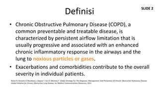 SLIDE 2
                                                                 Definisi
• Chronic Obstructive Pulmonary Disease (COPD), a
  common preventable and treatable disease, is
  characterized by persistent airflow limitation that is
  usually progressive and associated with an enhanced
  chronic inflammatory response in the airways and the
  lung to noxious particles or gases.
• Exacerbations and comorbidities contribute to the overall
  severity in individual patients.
Roisin R, Anzueto A, Bourbeau J, Deguia T, Hui D, Martinez F. Global Strategy For The Diagnosis, Management, And Prevention Of Chronic Obstructive Pulmonary Disease.
Global Initiative for Chronic Obstructive Lung Disease, Inc Medical Communications Resources; 2011.
 