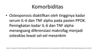 Komorbiditas
• Osteoporosis diaktifkan oleh tingginya kadar
  serum IL-6 dan TNF alpha pada pasien PPOK.
  Peningkatan kadar IL-6 dan TNF alpha
  merangsang diferensiasi makrofag menjadi
  osteoklas lewat sel-sel mesenkim

Dahlan Z. Kompedium Penyakit Respirologi PERPARI. Pusat Informasi Ilmiah Departemen Ilmu Penyakit Dalam FK UNPAD Rumah Sakit Hasan Sadikin; Bandung, 2012. pp 335-337
 
