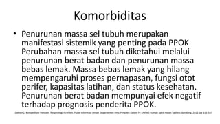 Komorbiditas
• Penurunan massa sel tubuh merupakan
  manifestasi sistemik yang penting pada PPOK.
  Perubahan massa sel tubuh diketahui melalui
  penurunan berat badan dan penurunan massa
  bebas lemak. Massa bebas lemak yang hilang
  mempengaruhi proses pernapasan, fungsi otot
  perifer, kapasitas latihan, dan status kesehatan.
  Penurunan berat badan mempunyai efek negatif
  terhadap prognosis penderita PPOK.
Dahlan Z. Kompedium Penyakit Respirologi PERPARI. Pusat Informasi Ilmiah Departemen Ilmu Penyakit Dalam FK UNPAD Rumah Sakit Hasan Sadikin; Bandung, 2012. pp 335-337
 