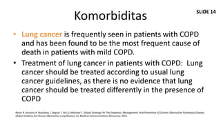 SLIDE 14
                                                  Komorbiditas
• Lung cancer is frequently seen in patients with COPD
  and has been found to be the most frequent cause of
  death in patients with mild COPD.
• Treatment of lung cancer in patients with COPD: Lung
  cancer should be treated according to usual lung
  cancer guidelines, as there is no evidence that lung
  cancer should be treated differently in the presence of
  COPD
Roisin R, Anzueto A, Bourbeau J, Deguia T, Hui D, Martinez F. Global Strategy For The Diagnosis, Management, And Prevention Of Chronic Obstructive Pulmonary Disease.
Global Initiative for Chronic Obstructive Lung Disease, Inc Medical Communications Resources; 2011.
 
