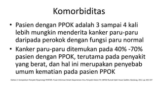 Komorbiditas
• Pasien dengan PPOK adalah 3 sampai 4 kali
  lebih mungkin menderita kanker paru-paru
  daripada perokok dengan fungsi paru normal
• Kanker paru-paru ditemukan pada 40% -70%
  pasien dengan PPOK, terutama pada penyakit
  yang berat, dan hal ini merupakan penyebab
  umum kematian pada pasien PPOK
Dahlan Z. Kompedium Penyakit Respirologi PERPARI. Pusat Informasi Ilmiah Departemen Ilmu Penyakit Dalam FK UNPAD Rumah Sakit Hasan Sadikin; Bandung, 2012. pp 335-337
 