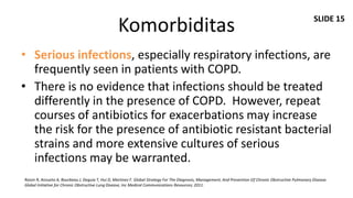 SLIDE 15
                                                  Komorbiditas
• Serious infections, especially respiratory infections, are
  frequently seen in patients with COPD.
• There is no evidence that infections should be treated
  differently in the presence of COPD. However, repeat
  courses of antibiotics for exacerbations may increase
  the risk for the presence of antibiotic resistant bacterial
  strains and more extensive cultures of serious
  infections may be warranted.
Roisin R, Anzueto A, Bourbeau J, Deguia T, Hui D, Martinez F. Global Strategy For The Diagnosis, Management, And Prevention Of Chronic Obstructive Pulmonary Disease.
Global Initiative for Chronic Obstructive Lung Disease, Inc Medical Communications Resources; 2011.
 
