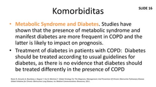 SLIDE 16
                                                  Komorbiditas
• Metabolic Syndrome and Diabetes. Studies have
  shown that the presence of metabolic syndrome and
  manifest diabetes are more frequent in COPD and the
  latter is likely to impact on prognosis.
• Treatment of diabetes in patients with COPD: Diabetes
  should be treated according to usual guidelines for
  diabetes, as there is no evidence that diabetes should
  be treated differently in the presence of COPD
Roisin R, Anzueto A, Bourbeau J, Deguia T, Hui D, Martinez F. Global Strategy For The Diagnosis, Management, And Prevention Of Chronic Obstructive Pulmonary Disease.
Global Initiative for Chronic Obstructive Lung Disease, Inc Medical Communications Resources; 2011.
 